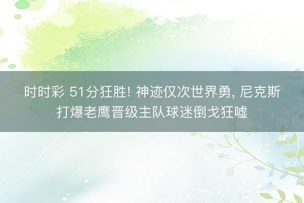 时时彩 51分狂胜! 神迹仅次世界勇， 尼克斯打爆老鹰晋级主队球迷倒戈狂嘘
