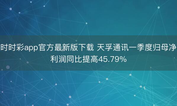 时时彩app官方最新版下载 天孚通讯一季度归母净利润同比提高45.79%