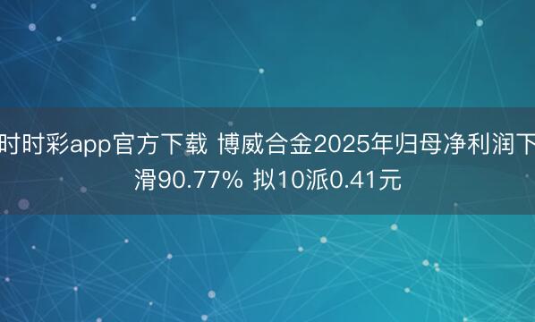 时时彩app官方下载 博威合金2025年归母净利润下滑90.77% 拟10派0.41元