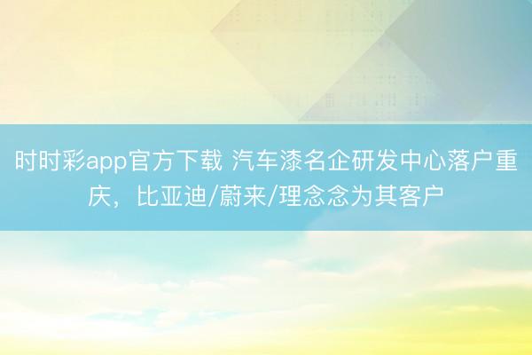 时时彩app官方下载 汽车漆名企研发中心落户重庆，比亚迪/蔚来/理念念为其客户