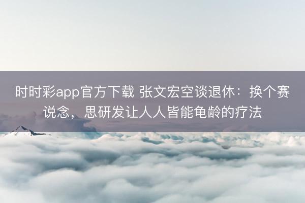 时时彩app官方下载 张文宏空谈退休：换个赛说念，思研发让人人皆能龟龄的疗法