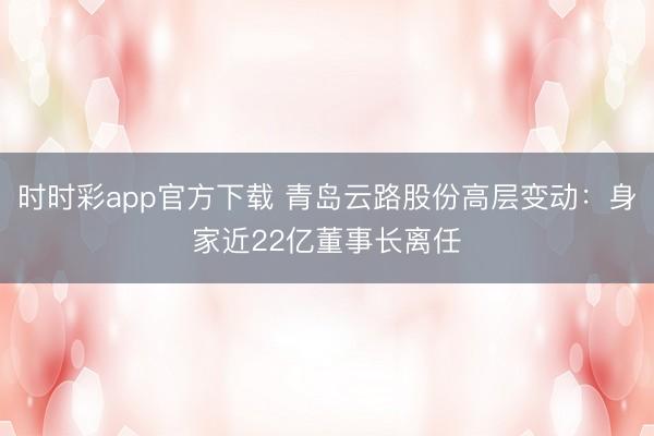 时时彩app官方下载 青岛云路股份高层变动：身家近22亿董事长离任
