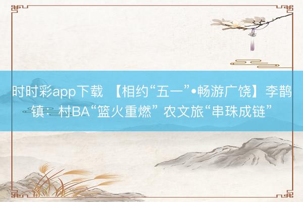 时时彩app下载 【相约“五一”•畅游广饶】李鹊镇：村BA“篮火重燃” 农文旅“串珠成链”