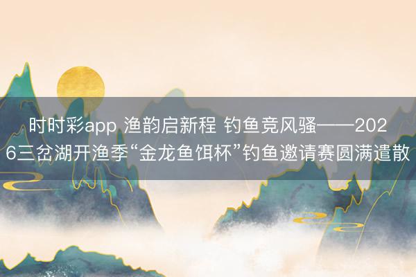 时时彩app 渔韵启新程 钓鱼竞风骚——2026三岔湖开渔季“金龙鱼饵杯”钓鱼邀请赛圆满遣散