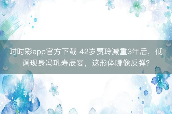 时时彩app官方下载 42岁贾玲减重3年后，低调现身冯巩寿辰宴，这形体哪像反弹？