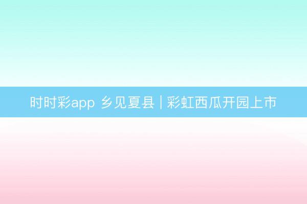 时时彩app 乡见夏县 | 彩虹西瓜开园上市