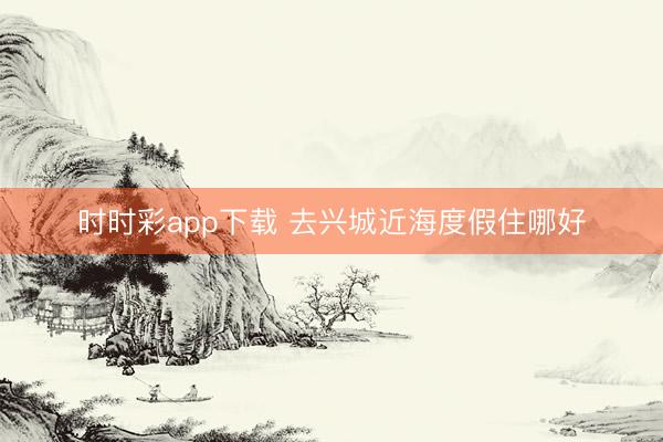 时时彩app下载 去兴城近海度假住哪好