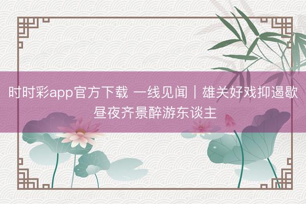 时时彩app官方下载 一线见闻｜雄关好戏抑遏歇 昼夜齐景醉游东谈主