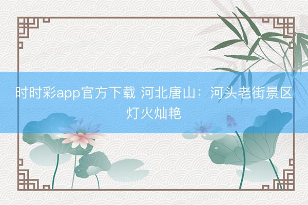 时时彩app官方下载 河北唐山：河头老街景区灯火灿艳