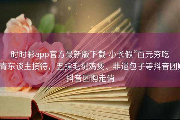 时时彩app官方最新版下载 小长假“百元夯吃”受年青东谈主接待，五指毛桃鸡煲、非遗包子等抖音团购走俏
