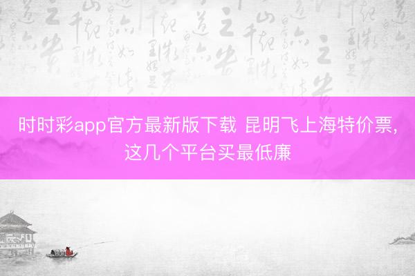 时时彩app官方最新版下载 昆明飞上海特价票，这几个平台买最低廉
