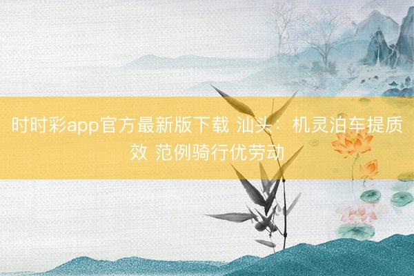 时时彩app官方最新版下载 汕头：机灵泊车提质效 范例骑行优劳动