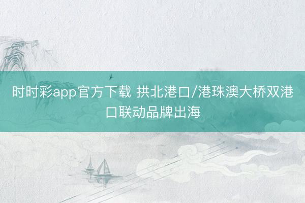 时时彩app官方下载 拱北港口/港珠澳大桥双港口联动品牌出海