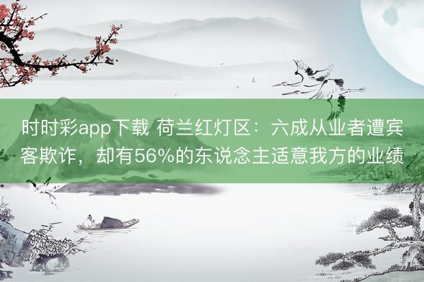 时时彩app下载 荷兰红灯区：六成从业者遭宾客欺诈，却有56%的东说念主适意我方的业绩