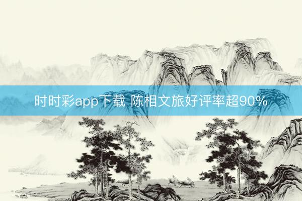 时时彩app下载 陈相文旅好评率超90%