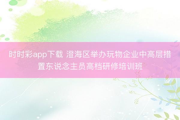 时时彩app下载 澄海区举办玩物企业中高层措置东说念主员高档研修培训班