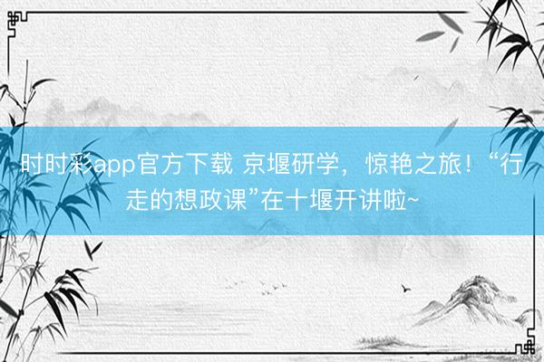 时时彩app官方下载 京堰研学，惊艳之旅！“行走的想政课”在十堰开讲啦~