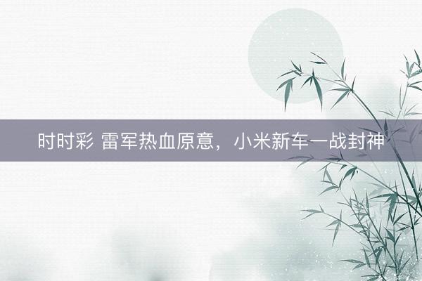 时时彩 雷军热血原意，小米新车一战封神