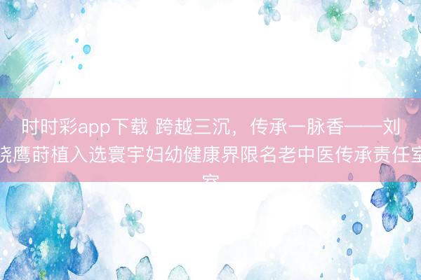 时时彩app下载 跨越三沉，传承一脉香——刘晓鹰莳植入选寰宇妇幼健康界限名老中医传承责任室