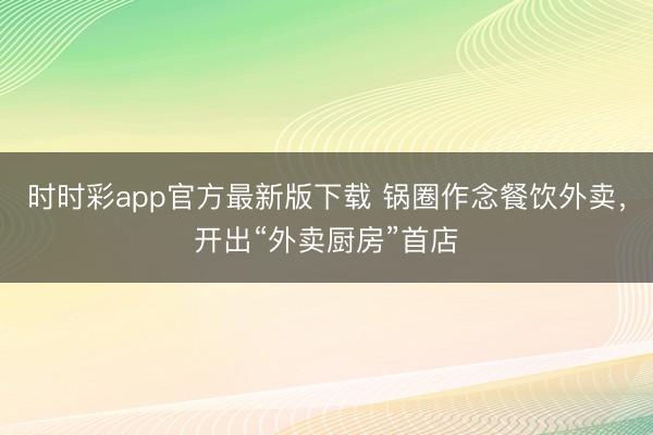 时时彩app官方最新版下载 锅圈作念餐饮外卖，开出“外卖厨房”首店