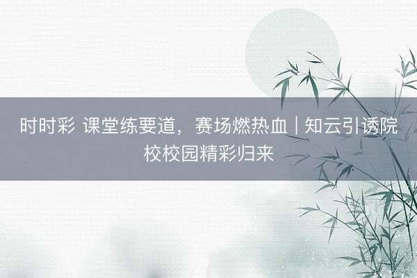 时时彩 课堂练要道，赛场燃热血 | 知云引诱院校校园精彩归来