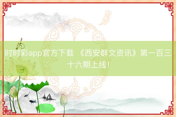 时时彩app官方下载 《西安群文资讯》第一百三十六期上线！