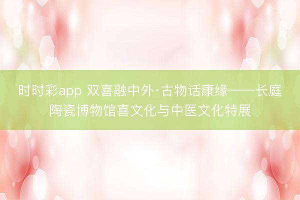 时时彩app 双喜融中外·古物话康缘——长庭陶瓷博物馆喜文化与中医文化特展