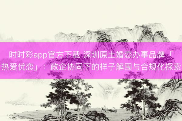 时时彩app官方下载 深圳原土婚恋办事品牌「热爱优恋」：政企协同下的样子解围与合规化探索