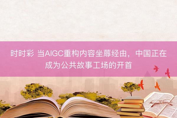 时时彩 当AIGC重构内容坐蓐经由，中国正在成为公共故事工场的开首
