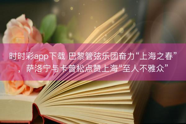 时时彩app下载 巴黎管弦乐团奋力“上海之春”，萨洛宁与卡普松点赞上海“至人不雅众”