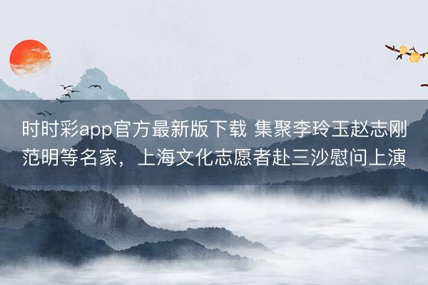 时时彩app官方最新版下载 集聚李玲玉赵志刚范明等名家，上海文化志愿者赴三沙慰问上演