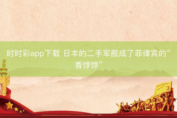 时时彩app下载 日本的二手军舰成了菲律宾的“香饽饽”
