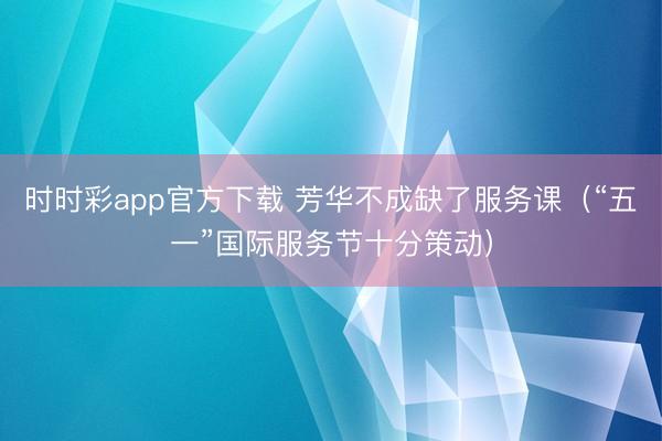 时时彩app官方下载 芳华不成缺了服务课（“五一”国际服务节十分策动）