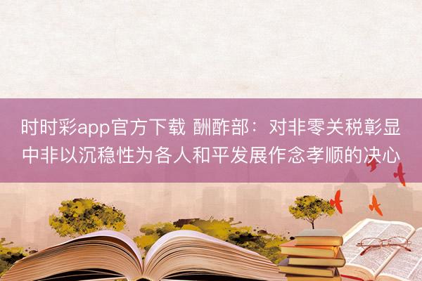 时时彩app官方下载 酬酢部：对非零关税彰显中非以沉稳性为各人和平发展作念孝顺的决心