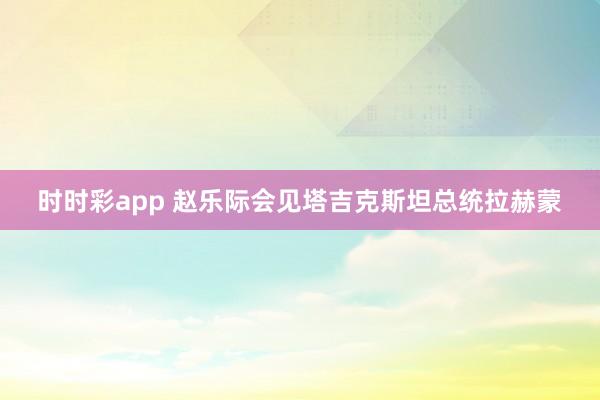 时时彩app 赵乐际会见塔吉克斯坦总统拉赫蒙