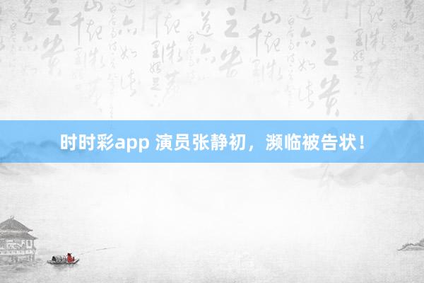 时时彩app 演员张静初，濒临被告状！