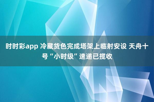 时时彩app 冷藏货色完成塔架上临射安设 天舟十号“小时级”速递已揽收