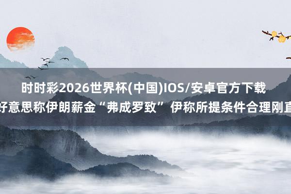 时时彩2026世界杯(中国)IOS/安卓官方下载 好意思称伊朗薪金“弗成罗致” 伊称所提条件合理刚直