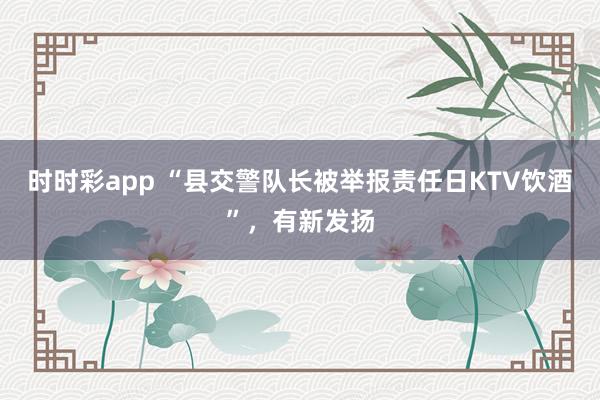时时彩app “县交警队长被举报责任日KTV饮酒”,有新发扬