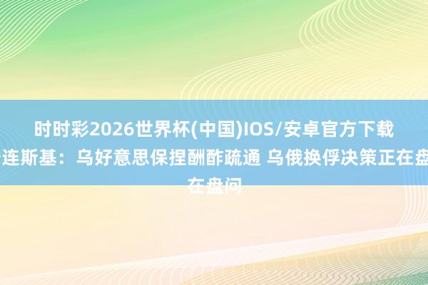 时时彩2026世界杯(中国)IOS/安卓官方下载 泽连斯基：乌好意思保捏酬酢疏通 乌俄换俘决策正在盘问
