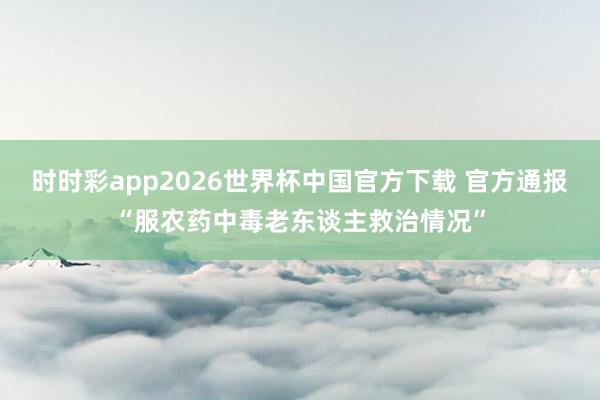 时时彩app2026世界杯中国官方下载 官方通报“服农药中毒老东谈主救治情况”
