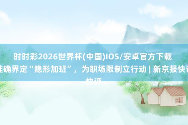 时时彩2026世界杯(中国)IOS/安卓官方下载 准确界定“隐形加班”,为职场限制立行动 | 新京报快评