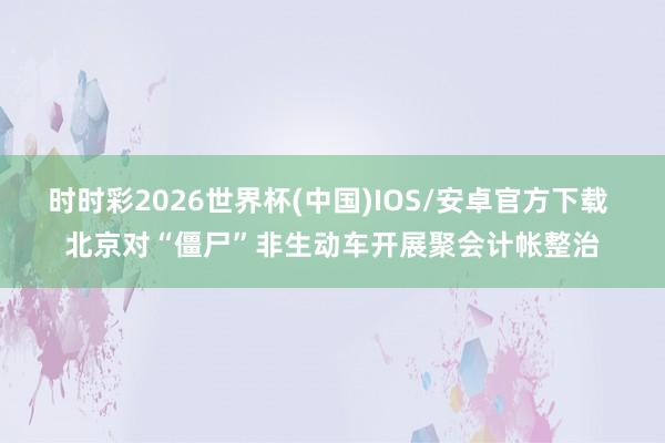 时时彩2026世界杯(中国)IOS/安卓官方下载 北京对“僵尸”非生动车开展聚会计帐整治