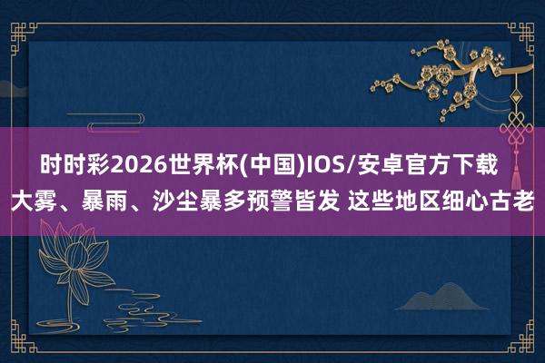 时时彩2026世界杯(中国)IOS/安卓官方下载 大雾、暴雨、沙尘暴多预警皆发 这些地区细心古老