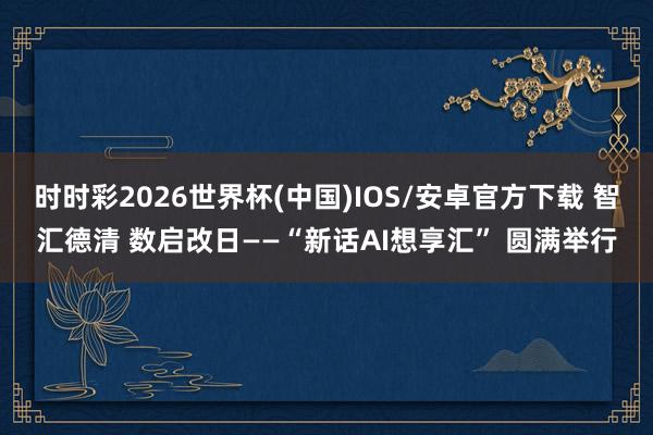 时时彩2026世界杯(中国)IOS/安卓官方下载 智汇德清 数启改日——“新话AI想享汇” 圆满举行