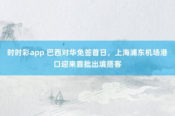时时彩app 巴西对华免签首日，上海浦东机场港口迎来首批出境搭客