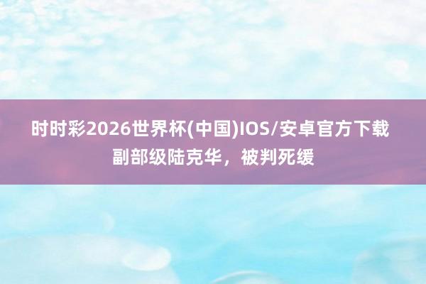 时时彩2026世界杯(中国)IOS/安卓官方下载 副部级陆克华，被判死缓