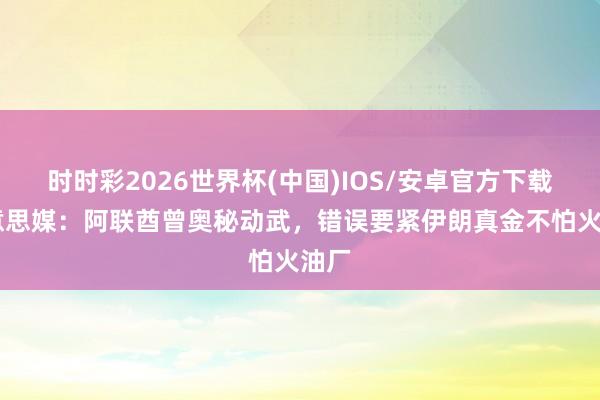 时时彩2026世界杯(中国)IOS/安卓官方下载 好意思媒：阿联酋曾奥秘动武，错误要紧伊朗真金不怕火油厂