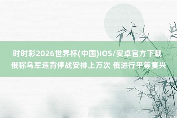 时时彩2026世界杯(中国)IOS/安卓官方下载 俄称乌军违背停战安排上万次 俄进行平等复兴