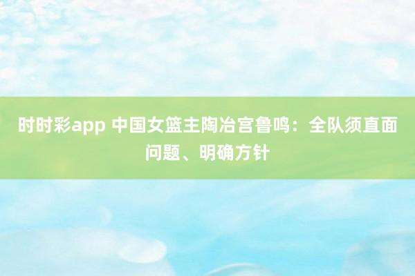 时时彩app 中国女篮主陶冶宫鲁鸣：全队须直面问题、明确方针